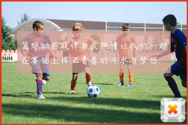 篮球动感旋律激发热情让我们一起在赛场上挥洒青春的汗水与梦想