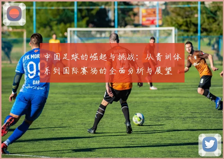 中国足球的崛起与挑战：从青训体系到国际赛场的全面分析与展望