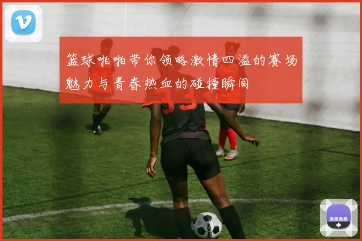 篮球啪啪带你领略激情四溢的赛场魅力与青春热血的碰撞瞬间