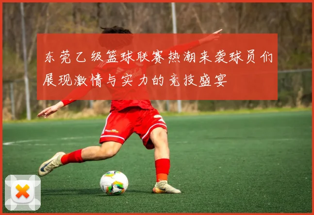 东莞乙级篮球联赛热潮来袭球员们展现激情与实力的竞技盛宴