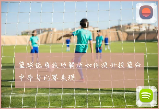 篮球低角技巧解析如何提升投篮命中率与比赛表现
