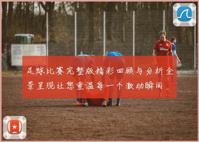足球比赛完整版精彩回顾与分析全景呈现让您重温每一个激动瞬间