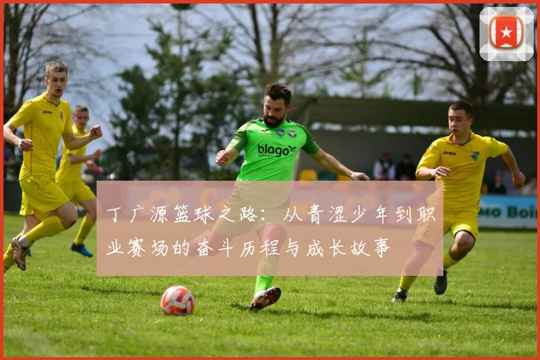 丁广源篮球之路：从青涩少年到职业赛场的奋斗历程与成长故事