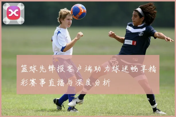篮球先锋报客户端助力球迷畅享精彩赛事直播与深度分析