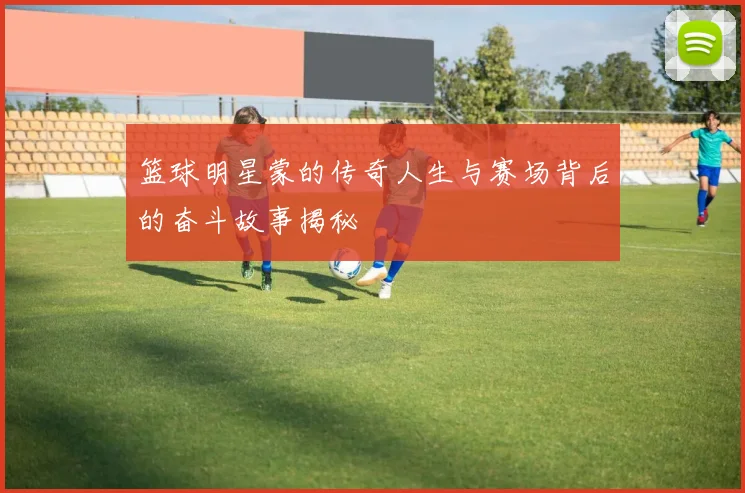 篮球明星蒙的传奇人生与赛场背后的奋斗故事揭秘